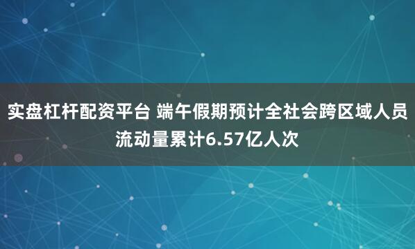 实盘杠杆配资平台 端午假期预计全社会跨区域人员流动量累计6.57亿人次