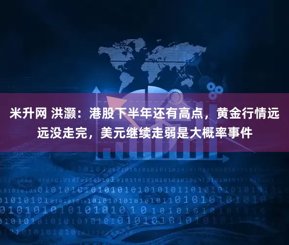 米升网 洪灏：港股下半年还有高点，黄金行情远远没走完，美元继续走弱是大概率事件