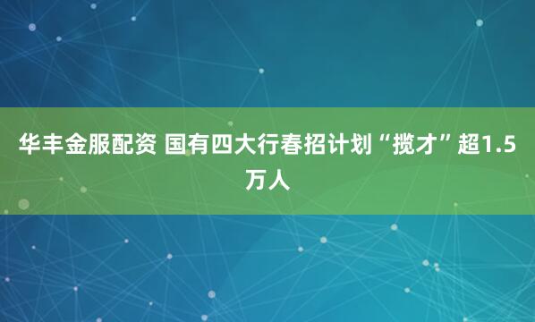 华丰金服配资 国有四大行春招计划“揽才”超1.5万人