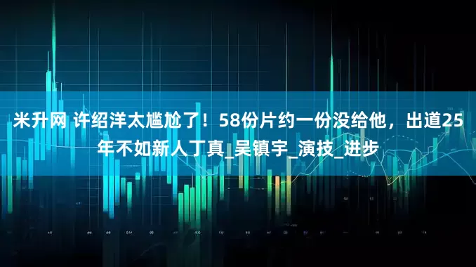 米升网 许绍洋太尴尬了！58份片约一份没给他，出道25年不如新人丁真_吴镇宇_演技_进步