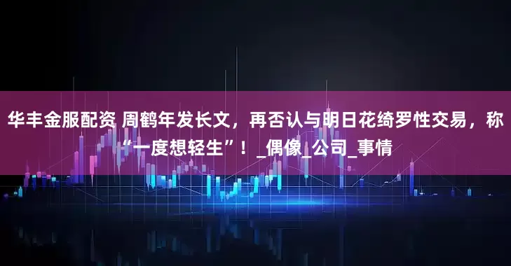 华丰金服配资 周鹤年发长文，再否认与明日花绮罗性交易，称“一度想轻生”！_偶像_公司_事情