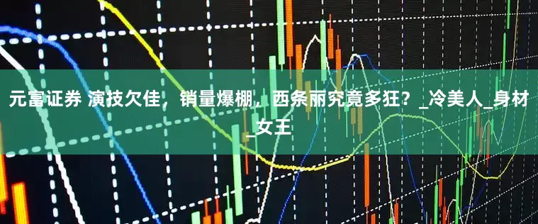 元富证券 演技欠佳，销量爆棚，西条丽究竟多狂？_冷美人_身材_女王