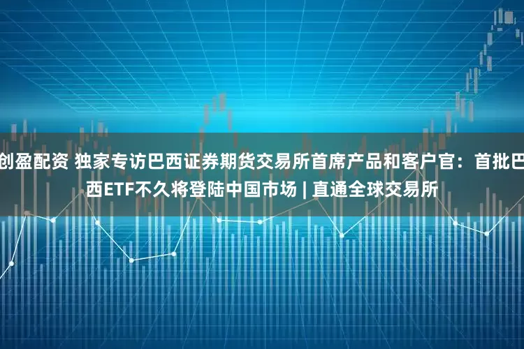 创盈配资 独家专访巴西证券期货交易所首席产品和客户官：首批巴西ETF不久将登陆中国市场 | 直通全球交易所