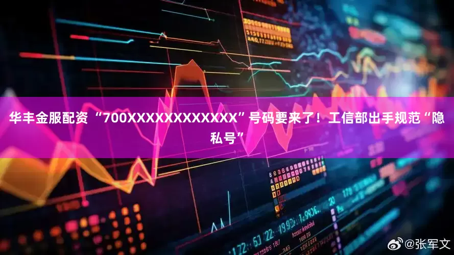 华丰金服配资 “700XXXXXXXXXXXX”号码要来了！工信部出手规范“隐私号”