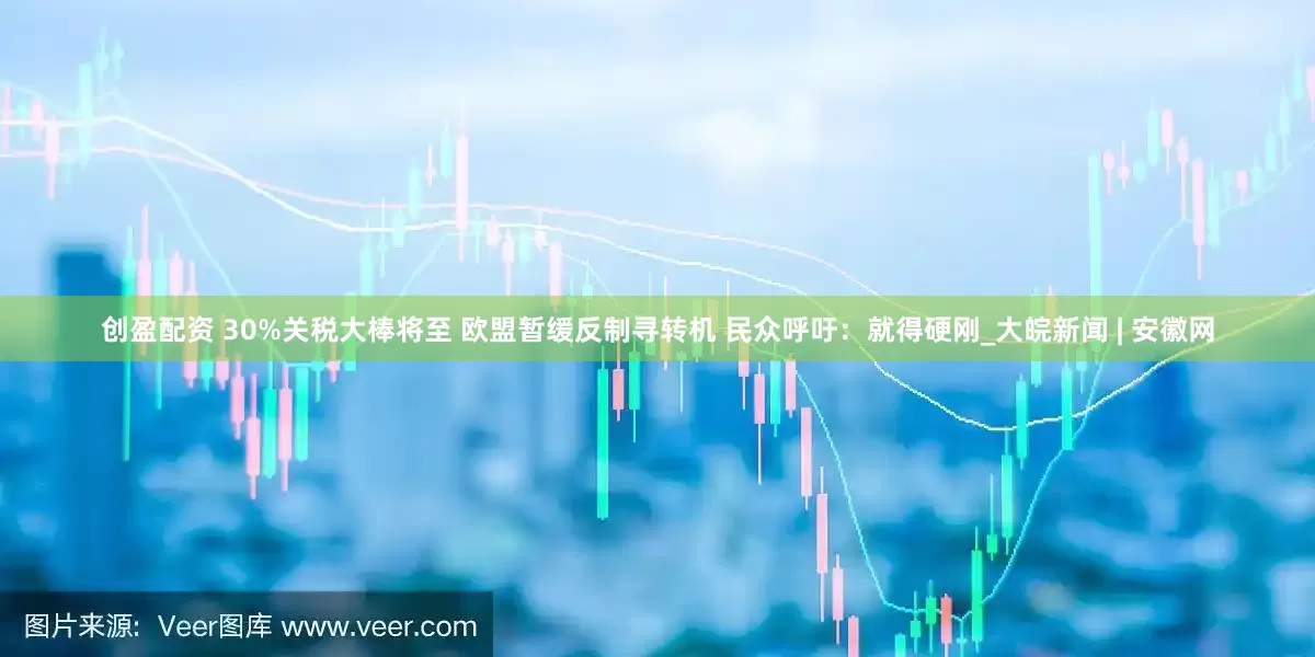创盈配资 30%关税大棒将至 欧盟暂缓反制寻转机 民众呼吁：就得硬刚_大皖新闻 | 安徽网