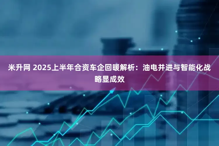米升网 2025上半年合资车企回暖解析：油电并进与智能化战略显成效