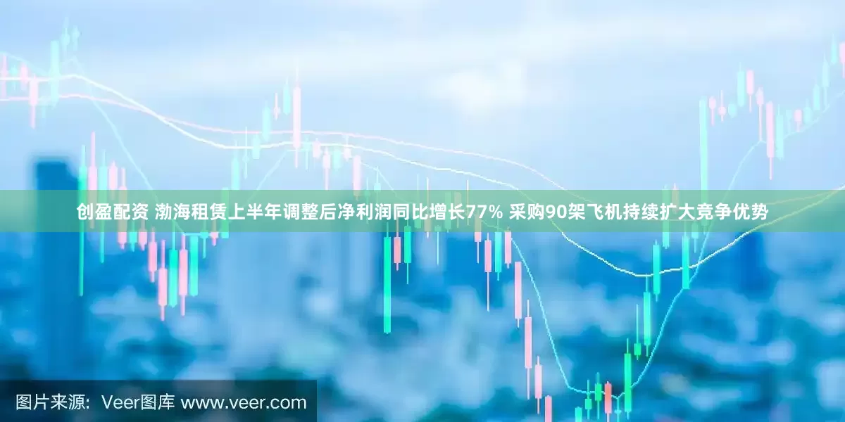 创盈配资 渤海租赁上半年调整后净利润同比增长77% 采购90架飞机持续扩大竞争优势