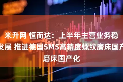米升网 恒而达：上半年主营业务稳健发展 推进德国SMS高精度螺纹磨床国产化
