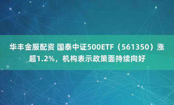 华丰金服配资 国泰中证500ETF（561350）涨超1.2%，机构表示政策面持续向好